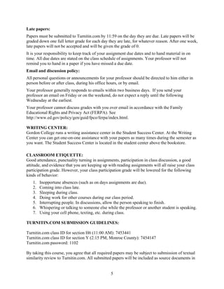 5
Late papers:
Papers must be submitted to Turnitin.com by 11:59 on the day they are due. Late papers will be
graded down one full letter grade for each day they are late, for whatever reason. After one week,
late papers will not be accepted and will be given the grade of 0.
It is your responsibility to keep track of your assignment due dates and to hand material in on
time. All due dates are stated on the class schedule of assignments. Your professor will not
remind you to hand in a paper if you have missed a due date.
Email and discussion policy:
All personal questions or announcements for your professor should be directed to him either in
person before or after class, during his office hours, or by email.
Your professor generally responds to emails within two business days. If you send your
professor an email on Friday or on the weekend, do not expect a reply until the following
Wednesday at the earliest.
Your professor cannot discuss grades with you over email in accordance with the Family
Educational Rights and Privacy Act (FERPA). See
http://www.ed.gov/policy/gen/guid/fpco/ferpa/index.html.
WRITING CENTER:
Gordon College runs a writing assistance center in the Student Success Center. At the Writing
Center you can get one-on-one assistance with your papers as many times during the semester as
you want. The Student Success Center is located in the student center above the bookstore.
CLASSROOM ETIQUETTE:
Good attendance, punctuality turning in assignments, participation in class discussion, a good
attitude, and evidence that you are keeping up with reading assignments will all raise your class
participation grade. However, your class participation grade will be lowered for the following
kinds of behavior:
1. Inopportune absences (such as on days assignments are due).
2. Coming into class late.
3. Sleeping during class.
4. Doing work for other courses during our class period.
5. Interrupting people. In discussions, allow the person speaking to finish.
6. Whispering or talking to someone else while the professor or another student is speaking.
7. Using your cell phone, texting, etc. during class.
TURNITIN.COM SUBMISSION GUIDELINES:
Turnitin.com class ID for section H6 (11:00 AM): 7453441
Turnitin.com class ID for section Y (2:15 PM, Monroe County): 7454147
Turnitin.com password: 1102
By taking this course, you agree that all required papers may be subject to submission of textual
similarity review to Turnitin.com. All submitted papers will be included as source documents in
 
