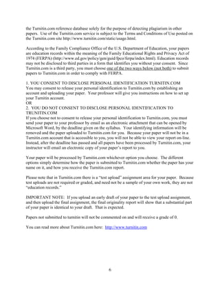6
the Turnitin.com reference database solely for the purpose of detecting plagiarism in other
papers. Use of the Turnitin.com service is subject to the Terms and Conditions of Use posted on
the Turnitin.com site http://www.turnitin.com/static/usage.html.
According to the Family Compliance Office of the U.S. Department of Education, your papers
are education records within the meaning of the Family Educational Rights and Privacy Act of
1974 (FERPA) (http://www.ed.gov/policy/gen/guid/fpco/ferpa/index.html). Education records
may not be disclosed to third parties in a form that identifies you without your consent. Since
Turnitin.com is a third party, you must choose one of the two ways below (not both) to submit
papers to Turnitin.com in order to comply with FERPA.
1. YOU CONSENT TO DISCLOSE PERSONAL IDENTIFICATION TURNITIN.COM
You may consent to release your personal identification to Turnitin.com by establishing an
account and uploading your paper. Your professor will give you instructions on how to set up
your Turnitin account.
OR
2. YOU DO NOT CONSENT TO DISCLOSE PERSONAL IDENTIFICATION TO
TRUNITIN.COM
If you choose not to consent to release your personal identification to Turnitin.com, you must
send your paper to your professor by email as an electronic attachment that can be opened by
Microsoft Word, by the deadline given on the syllabus. Your identifying information will be
removed and the paper uploaded to Turnitin.com for you. Because your paper will not be in a
Turnitin.com account that is accessible to you, you will not be able to view your report on-line.
Instead, after the deadline has passed and all papers have been processed by Turnitin.com, your
instructor will email an electronic copy of your paper’s report to you.
Your paper will be processed by Turnitin.com whichever option you choose. The different
options simply determine how the paper is submitted to Turnitin.com whether the paper has your
name on it, and how you receive the Turnitin.com report.
Please note that in Turnitin.com there is a “test upload” assignment area for your paper. Because
test uploads are not required or graded, and need not be a sample of your own work, they are not
“education records.”
IMPORTANT NOTE: If you upload an early draft of your paper to the test upload assignment,
and then upload the final assignment, the final originality report will show that a substantial part
of your paper is identical to your draft. That is expected.
Papers not submitted to turnitin will not be commented on and will receive a grade of 0.
You can read more about Turnitin.com here: http://www.turnitin.com
 