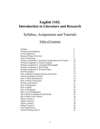 1
English 1102:
Introduction to Literature and Research
Syllabus, Assignments and Tutorials
Table of Contents
Syllabus 2
Turnitin.com Guidelines 5
Course Objectives 7
Research Project Overview 8
Class Terminology 9
Writing Assignment 1: Scholarly Interpretation of O’Connor 10
Writing Assignment 2: Project Proposal 11
Writing Assignment 3: Annotated Bibliography 12
Writing Assignment 4: PowerPoint 14
Writing Assignment 5: Research Paper 15
Oral Presentation 16
How to Identify Scholarly Books and Articles 17
Library Orientation Tutorial 18
How to Write Introductions 19
How to Write Conclusions 20
Writing with Sources 21
How to Summarize 22
How to Quote 23
How to Paraphrase 26
How to Avoid Plagiarism 28
MLA Works Cited Page Format Guide 29
MLA Works Cited Tutorial 30
Online Tutorial 1 32
Online Tutorial 2 34
Online Tutorial 3 36
Online Tutorial 4 39
First Draft Review 40
General Writing Advice 41
 