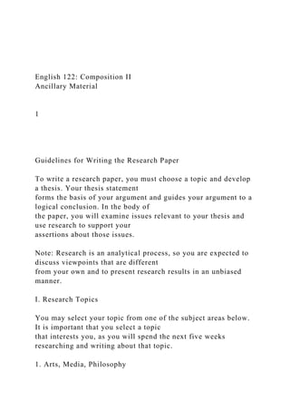 English 122: Composition II
Ancillary Material
1
Guidelines for Writing the Research Paper
To write a research paper, you must choose a topic and develop
a thesis. Your thesis statement
forms the basis of your argument and guides your argument to a
logical conclusion. In the body of
the paper, you will examine issues relevant to your thesis and
use research to support your
assertions about those issues.
Note: Research is an analytical process, so you are expected to
discuss viewpoints that are different
from your own and to present research results in an unbiased
manner.
I. Research Topics
You may select your topic from one of the subject areas below.
It is important that you select a topic
that interests you, as you will spend the next five weeks
researching and writing about that topic.
1. Arts, Media, Philosophy
 