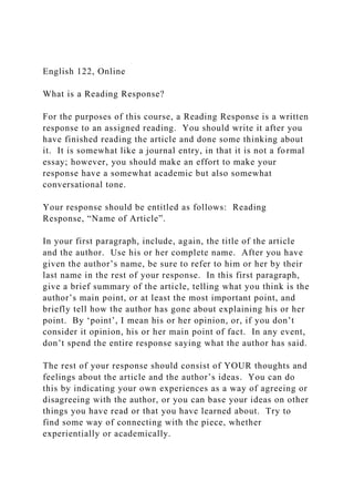 English 122, Online
What is a Reading Response?
For the purposes of this course, a Reading Response is a written
response to an assigned reading. You should write it after you
have finished reading the article and done some thinking about
it. It is somewhat like a journal entry, in that it is not a formal
essay; however, you should make an effort to make your
response have a somewhat academic but also somewhat
conversational tone.
Your response should be entitled as follows: Reading
Response, “Name of Article”.
In your first paragraph, include, again, the title of the article
and the author. Use his or her complete name. After you have
given the author’s name, be sure to refer to him or her by their
last name in the rest of your response. In this first paragraph,
give a brief summary of the article, telling what you think is the
author’s main point, or at least the most important point, and
briefly tell how the author has gone about explaining his or her
point. By ‘point’, I mean his or her opinion, or, if you don’t
consider it opinion, his or her main point of fact. In any event,
don’t spend the entire response saying what the author has said.
The rest of your response should consist of YOUR thoughts and
feelings about the article and the author’s ideas. You can do
this by indicating your own experiences as a way of agreeing or
disagreeing with the author, or you can base your ideas on other
things you have read or that you have learned about. Try to
find some way of connecting with the piece, whether
experientially or academically.
 