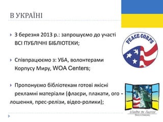 В УКРАЇНІ

   З березня 2013 р.: запрошуємо до участі
    ВСІ ПУБЛІЧНІ БІБЛІОТЕКИ;

   Співпрацюємо з: УБА, волонтерами
    Корпусу Миру, WOA Centers;

 Пропонуємо бібліотекам готові якісні
  рекламні матеріали (флаєри, плакати, ого -
лошення, прес-релізи, відео-ролики);
 