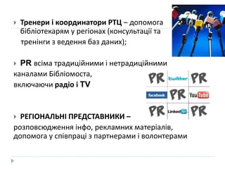    Тренери і координатори РТЦ – допомога
    бібліотекарям у регіонах (консультації та
    тренінги з ведення баз даних);

 PR всіма традиційними і нетрадиційними
каналами Бібліомоста,
включаючи радіо і TV


 РЕГІОНАЛЬНІ ПРЕДСТАВНИКИ –
розповсюдження інфо, рекламних матеріалів,
допомога у співпраці з партнерами і волонтерами
 