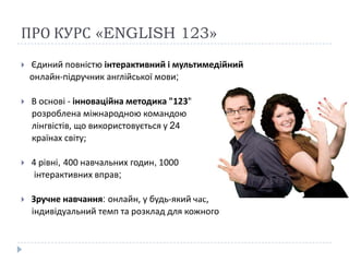 ПРО КУРС «ENGLISH 123»
   Єдиний повністю інтерактивний і мультимедійний
    онлайн-підручник англійської мови;

   В основі - інноваційна методика "123",
    розроблена міжнародною командою
    лінгвістів, що використовується у 24
    країнах світу;

   4 рівні, 400 навчальних годин, 1000
     інтерактивних вправ;

   Зручне навчання: онлайн, у будь-який час,
    індивідуальний темп та розклад для кожного
 