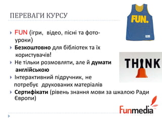 ПЕРЕВАГИ КУРСУ

 FUN (ігри, відео, пісні та фото-
  уроки)
 Безкоштовно для бібліотек та їх
   користувачів!
 Не тільки розмовляти, але й думати
   англійською
 Інтерактивний підручник, не
  потребує друкованих матеріалів
 Сертифікати (рівень знання мови за шкалою Ради
  Європи)
 