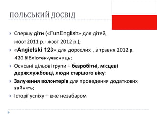 ПОЛЬСЬКИЙ ДОСВІД

   Спершу діти («FunEnglish» для дітей,
    жовт 2011 р.- жовт 2012 р.);
   «Angielski 123» для дорослих , з травня 2012 р.
    420 бібліотек-учасниць;
   Основні цільові групи – безробітні, місцеві
    держслужбовці, люди старшого віку;
   Залучення волонтерів для проведення додаткових
    зайнять;
   Історії успіху – вже незабаром
 