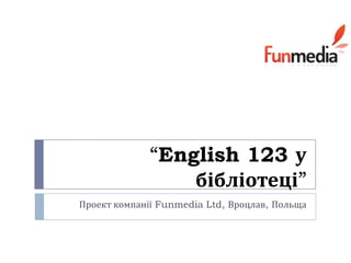 “English 123 у
                 бібліотеці”
Проект компанії Funmedia Ltd, Вроцлав, Польща
 