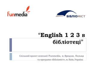 “English 1 2 3 в
бібліотеці”
Спільний проект компанії Funmedia, м. Вроцлав, Польща
та програми «Бібліоміст», м. Київ, Україна
 