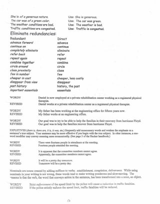 She is of a generous nature.
Ihe car was of agreen color.
,-. The weather conditions are bad.
Traffic conditions are congested.
Eliminate redundancies:
Redundant
advance forward
continue on
completely eliminate
refer back
repeat again
combine together
circle around
close proximity
few in number
cheaper in cost
disappear from view
past history
important essentials
WORDY
<:»
REVISED
WORDY
REVISED
WORDY
REVISED
Use: She is generous.
Use: The car was green.
Use: The weather is bad.
Use: Traffic is congested.
Direct
advance
continue
eliminate
refer
repeat
combine
circle
close
few
cheaper, less costly
disappear
history, the past
essentials
Daniel is now employed at a private rehabilitation center working as a registered physical
therapist.
Daniel works at a private rehabilitation center as a registered physical therapist.
My father has been working at the engineering office for fifteen years now.
My father works at an engineering office.
Our goal was to try to be able to help the families in their recovery from hurricane Floyd.
Our goal was to help the families recover from hurricane Floyd. .
EXPLETIVES (there is, there are, it is, it was, etc.) frequently add unnecessary words and weaken the emphasis on a
sentence's true subject. Your sentence may be more effective if you begin with the true subject. In other instances, a one-
word modifier may convey meaning more economically. (See page 3 of the Hacker handbook.)
WORDY
REVISED
WORDY
REVISED
WORDY
REVISED
There were fourteen people in attendance at the meeting.
Fourteen people attended the meeting.
It is apparent that the committee members cannot agree.
Apparently, the committee members cannot agree.
It will be a pretty day tomorrow.
Tomorrow will be a pretty day.
Nominals are nouns created by adding suffixes to verbs: establishment, completion, deliverance. While using
nominals in your writing is not wrong, these words tend to make writing ponderous and slow-moving. The
-easom; is that the verb, the word that conveys action in the sentence, has been transformed into a noun, an object.
'--
WORDY
REVISED
Strict enforcement of the speed limit by the police will cause a reduction in traffic fatalities.
If the police strictly enforce the speed limit, traffic fatalities will be reduced.
 
