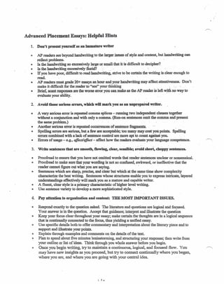Advanced Placement Essays: Helpful Hints
1. Don't present yourself as an immature writer
o AP readers see beyond handwriting to the larger issues of style and content, but handwriting can
reflect problems.
" Is the handwriting so excessively large or small that it is difficult to decipher?
e Is the handwriting excessively florid? :-'. '
• If you have poor, difficult to read handwriting, strive to be certain the writing is clear enough to
read.
• AP readers must grade 20t essays an hour and your handwriting may affect attentiveness., Don't
make it difficult for the reader to "see" your thinking . _ , '
• Brief, scant responses.are the worse error you can make-as theAP reader is leftwjthno way to
evaluate your ability.
2. Avoid those serious errors, which will mark you as an uilp~~~ed writer.
o A very serious error is repeated comma splices - running two mdependentclanses together
without a conjunction and with only a corinna. (Run-on Sentences omit the-comma and Present
the same problem.)
• Another serious error is repeated occurrences of sentence fragments: '"
e Spelling errors are serious, but a few are acceptable; too many may.cost you points. Spelling
errors combined with a lack of sentence control are more apt to count against you. "
• Errors of usage - e.g., affect/effect - affect how the readers evaluate your language competence. ~
3. Write sentences that are smooth, tlOwing, clear, sensible; avoid short,eh~ppy' sente~c~s.
~ Proofread to ensure that you have not omitted words that render sentences unclear or nonsensical.
) Proofread to make sure that your wording is-not so confused, awkward, or ineffective that the
reader cannot figure out what you are 'saying. -
., Sentences which are sharp, precise, and clear but which at the same time show complexity
characterize the best writing. Sentences whose structures enable you to express intricate, layered
understandings effectively will mark you as a mature and capable writer.
o A fluent, clear style is a primary characteristic of higher level writing.
• Use sentence variety to develop a more sophisticated style. ,
4. Pay attention to organization and content: THE l'IOST IMPORTAl~T ISSUES.
• Respond exactly to the question asked. The literature and questions are logical arid focused,
Your answer is in the question. Accept that guidance; interpret and illustrate the question
e Keep your focus clear throughout your essay; make certain the thoughts are in a logical sequence
that is continually connected to-the focus, thus yielding a unified essay.
e Use specificdetails both to offer commentary and interpretation about the literary piece and to
support and illustrate your points.
o Explain through examples and-comments on the details of the text.
-3 Plan to spend about five minutes brainstorming, and structuring your response; then write from
your outline or list of ideas. Think through you whole answer before you begin.
•• Once you begin writing, try to maintain a continuous, logical, and focused flow. You ~,
may have new insights as you proceed, but try to connect continually where you began,
where you are, and where you are going with your central idea.
 1A
 