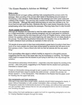 "An Exam Reader's Advice on Writing" by Conni Sheinut
Make a plan.
Students should not begin writing until they fully comprehend the prompt and/or the
passage. Mere parroting of the prompt often leads to floundering around instead of
developing a clear direction. Write directly on the passage-and make quick notes and
outlines in the margins. This planning step enables most writers to organize their ideas
more efficiently. Although this active planning takes an extra five minutes or so, I've
found that it is well worth the time. Students who 'fail'to read closely frequently wind up
paraphrasing rather than analyzing the passages. Planning, helps them to stay focused.
Begin quickly and ,directly. "
Although AP Readers areinstructed to read the entire, essay and- not to be prejudiced
by a weak introduction, astrong opening paragraph can be a real asset to a student's
paper. When answering the free-response part of the AP English Exams, writers should
answer the question quickly and avoid beginning with ideas that do not relate directly to
the prompt. The following hypothetical mtroductlon for Ouestion One on the 2002 AP
English Literature Exam provides an ex~tnple of what not to do:
,
"Ail people at some point in time have: encountered a great deal of trouble in their lives. I
know of so many people who have been 'embarrassed by parents that will wave at you
from across a room. Ihave a friend who told me that her parents did this very same
thing." . , . '
Such generalities often signal a writer's inability to respond in a thoughtful manner,
suggesting that the rest of the paper also may be incoherent or rambling. The Reader
might begin to suspect that the student is just trying to bluff his or her way through the
question.
One-sentence perfunctory introductions - especially ones that repeat the wording of the
prompt -- a/so work poorly, suggesting to the Reader that the student isn't particularly
interested or doesn't care.
Create an introduction strong enough to earn a grade of 3 aU by itself. That means that
students should learn ways to answer the entire prompt -- answer the prompt, not
simply repeat it -- in the introduction. This indicates to the Reader that the paper could
be heading into the upper-halt zone.
Use paragraphs and topic sentences. '
Although it may seem like a small matter, students should indent paragraphs clearly, A
paper without indentation or with unclear indentation often confuses a Reader.
Paragraphs create the fundamental structure of the essay, and without them good ideas
can get muddled. Most essays that do notuse paragraphs tend to be full of confused
and rambling thoughts.
Many writers find topic sentences a useful tool both for organizing paragraphs and also
for helping Readers navigate through the essay.
 