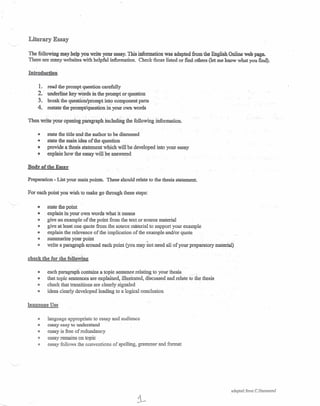 Literary Essay
The following may help you write your essay. This information was adapted from the English Online web page.
There are many websites with helpful information. Check those listed or find others (let me know what you find).
Introduction
1. read the prompt question carefully
2. underline key WordS in the prompt or question
3. break the question/prompt into component parts
4. restate the prompt/question in your own words
Then write your opening paragraph includfu.g the following information,
e state the title and the author to be discussed
G state the main idea of the question
o provide a thesis statement which will be developed into your essay
Ib explain how the essay win be answered
Body of the Essay
Preparation - List your main points. These should relate to the thesis statement.
For each point you wish to make go through these steps:
'--- 0
G
e
III
<Ill
Ii
e
state the point
explain in your own words what it means
give an example of the point from the text or source material
give at least one quote from the source material to support your example
explain the relevance of the implication of the example and/or quote
summarize your point _
write a paragraph around each point (you may riot need all of your preparatory material)
check the for the following
@ each paragraph contains a topic sentence relating to your thesis.
e that topic sentences are explained, illustrated, discussed and relate to the thesis
<11 check that transitions are clearly signaled
e ideas clearly developed leading to a logical conclusion
language Use
<11 language appropriate to essay and audience
G essay easy to understand
e essay is free of redundancy
<ll essay remains on topic
e essay follows the conventions of spelling, grammar and format
adapted from C.H,31nmond
 