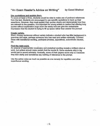 "An Exam Reader's A~vice on Writing" _by Conni_Shelnut
Use quotations 'and explain them.
To. score at least a three, students would be wise to make use of pertinent references
from the text. StUdents are encouraged to USf:l,5peC~ quotations to back up their
assertions ..However, they mU$~~?Cplaln.their quotes clea~ly and demonstrate how they
are relevant to the question.Jt is important fQr young writers to realize that offering long'
quotes without explanatlon.bogs down the essayanQ can give tl)e undesirable
impression that the student is trying to fill UP.space. r~er than answer the prompt!. '.
Create variety.
Short, choppy sentences without variety indicate a student who has little backg(ound in
grammarancLstyle, perhaps someone Vlh<)' has read and written--minimally:· COnnect "
ideas witIl ~nsitio~~1 WQr(jil'!g,_par:tl~ipjal.phras~ ~PPO$itjv§lS, $ubpr"dJDatecia,u$es,
etc. -
Find the right word. :~.,.~ :..
An arsenal' of appropriate voCabulary aDdanalytieal. wording- reveals a brilliant mind at
work, but writers should make certain thatthe words fit. Some students stick in big
words just to sound scholarly. Ironically. some of-their papers score only a 2 because
they lack clarity and scmetsnes say nothing ot.relevaoceto the prompt
Use the active voice as much as possible as one remedy for repetition and other
superfluous wording.
 