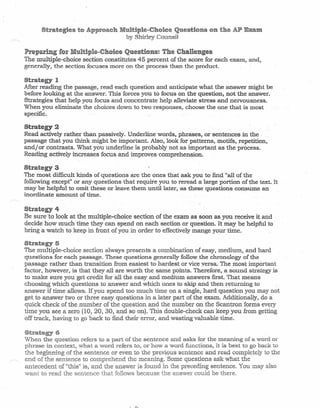 by Shirley Counsil
Preparing Multiple-ChoiceQuestions: The Challenges
The multiple-choice section constitutes 45 percent of the score for each exam, and,
generally, the section focuses more on the process than the product.
Strategy 1
After reading the passage, read each question and anticipate what the answer might be
before looking at the answer. This forces you to focus on the question,not the answer.
Strategies that help you focus and concentrate help alleviate stress and nervousness.
When you eliminate the choices down to two responses, choose the one that is most
specific.
Strategy 2
Read actively rather than passively. Underline words, phrases, or sentences in the
passage that you think might be important. Also, look for patterns, moille, repetition,
andj or contrasts. What you underline is probably not as important as the process.
Reading actively increases focus and improves comprehension.
Strategy 3
The most difficult kinds of questions are the ones that ask you to find "all of the
following except" or any questions that require you to reread a large portion of the text. It
may be helpful to omit these or.Ieave them unti1later, as these questions consume an
inordinate amount of time. .
Strategy 4
Be sure to look at the multiple-choice section of the exam as soon as you receive it and
decide how much time they can spend on each section or question. It may be helpful to
bring a watch to keep in front of you in order to effectively mange your time.
Strategy 5
The multiple-choice section always presents a combination of easy, medium.rand hard
questions for each passage. These questions generally follow the chronology of the
passage rather than transition from easiest to hardest or vice versa. The most important
factor, however. is that they all are worth the same points. Therefore, a sound strategy is
to make sure you get credit for all the easy and medium answers first. That means
choosing which questions to answer and which ones to skip and then returning to
answer if time allows. If you spend too much time on a single, .hard question you may not
get to answer two or three easy questions in a later part of .the exam. Additionally r do a
quick check of the number of the question and the number on the Scantron forms every
time you see a zero (10,20,30, and so on). This double-check can keep you from getting
off track, having to go back to find their error, and wasting valuable time.
St:!!~at~~gy6
When the question refers to a part of the sentence and asks for the meaning of a word or
phrase in context, what a word refers to, or how a word functions, it is best to go back to
the beginning of the sentence or even to the previous sentence and read completely to
of the sentence to comprehend the meaning. Some questions ask what the
antecedent of "this" is, and the answer is found in the preceding sentence. You may also
want to read the sentence follows because answer could be there.
 