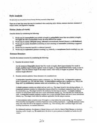 Style' Analysis' .
. '. . . . .
There 'are at least four areas that may hi considered when analyzing style: diction. sentence structure. treatment of
subject matter, andfiguiative language. .' .
....
Diction.(dioi~.~f,!~)"ds)
Describe diction by considering theJollowing:
'1. Wordsmay:lliiDionosyDabk-(one syUabie inlength)or polysyllabic (more than one syllable in length).
The higher the ratio of polysyllabic words, the more difficult the content _.",'
2. Words may bemainly colloquial (slang), informal (conversational), fo~ (literary), or old-f3Shiljned:
3. Woid.~ may.~.mainly denotative (containing anexactmeaning) or'oounotativt (contaiDing a~~ggested
meaningj.»: .
4. Words may be c-oncrete (Specific) or abstract (general),' . . '. . .
5. ·.Words may beeuphoDious (pleasant sounding), e.g. butterfly; or CacophonOus (harsh sounding), e.g .• pus,
Sentence Struetare
Describe the sentence structure by considering the following: .,~, . .
.~
1. Examine the' sentence length.,
Are the 'Sentenc~ telegrapbic (shorter than' five words in length), short (approximately five words in
length), m~ (approximately eighteen wordsinlength), or long and involved (thrity words or more in
. length)? Does the sentence length fit the subject matter; what variety oflengtbs .are present? Why is the
sentence length effective? .
2. Examine sentence patterns. Some elements to be considered are:
A declarative (assertive) sentence makes a statement, e.g., The king is 'sick, An im~ve sentence
givesacommand, e.g., Off with their heads. An interrogative sentence asks a question, e.g., Why is the
kings sick? An exclamatorY sentence ~es and exclamation, e.g., The king is dead! .
A snnpie sentence contains one.subject and one verb, e.g., The singer bowed to her adoring audience. A
compouwheDtence contains' two independent clauses joined bya coordinate conjunction (and, bu~ or}. or
by a semicolon, e.g., The singer bowed to the audience. but she sang no encores. A complex sentence
contains an independent clause and one or more subordinate clauses, e.g., You said that you would tell. the
truth. A compound-complex sentence contains two or more principal clauses and 'one' or more 'subordinate'
clauses. e.g., The singer owed while the audience applauded, but she sang no .encores. .
A loose.sentence makes complete sense if brought to a close before the actual ending. e.g., We reached
.Edmonton/that morning/after a turbulent flight/and some excitingexperiences. A periodic sentence makes
sense only when the end of the sentence is reached, e.g., That morning, after a turbulent flight and some
exciting experiences, we reached Edmonton.
In a balanced sentence, the phrases or clauses balance each other by virtue of their likeness or structure,
meaning, and/or length, e.g., He maketh me to lie down in green pastures; he leadeth me beside. the still
waters.
adapted from C.Hammond
 
