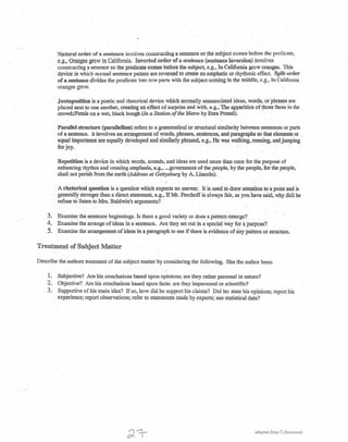 . .
Natural order of a. sentence involves constructing a sentence so the subject comes before the predicate,
e:g., Oranges grow in California. Inverted order -ofa sentence (sente~einve:rsion) involves
constructing a senence so the predicate comes before the subject, e.g., In California grow oranges. This
device in which normal sentence patters are reversed to create an emphatic or rhythmic effect. Split order
of a sentence divides the predicate into tow parts with the subject corning in the middle, c.g" In California
oranges grow.
Juxtaposition is a poetic and rhetorical device which normally unassociated ideas, words. or phrases are '
placed next to one another, creating an effect of surprise and with, e.g .• The apparition of those faces in the
crowd;IPetaIS on a wet, black bough (In a Station of the Metro by Ezra Pound). .. .
Parallel structure (parallelism) refers to a grammatical or structural similarity between sentences or parts
of a sentence. it involves an .arrangement of words, phrases, sentences, and Paragraphs so that elements or ,
equal importance are equally developed and similarly, phrased, e.g., He was walking, running, and jumping
b~ .
Repetition is a device in which words, sounds. and ideas are used more than once for the purpose of
enhancing rhythm and creating emphasis, e.g., ...government of the people, by the people, for the people,
shall not perish from the earth (Address at Gettysburg by A. Ljncoln).· .
A rhetorlcal question isa question which expects no answer. It is used to dra,& attention to ~ point and is
generally stronger than a direct statement, e.g., If Mr. Ferchoff is always fair, as you nave said, why didi he
. refuse to listen to Mrs. Baldwin's arguments?
3 .. Examine the. sentence beginnings. Is there a good variety or does a pattern emerge?
4. Examin~ the arrange of ideas in a sentence. Are they set out in a special ;/ay i~r~.purpose?
5. Examine the arrangement of ideas in a paragraph to see if there is evidence of any pattern or structure.
Treatment of Subject Matter
Describe the authors treatment of the subject matter by considering the following. Has the author been:
. !
1. .Subjective? Are his conclusions based upon opinions; are they rather personal in nature?
2. Objective? Are his conclusions based upon facts: are they impersonal or scientific? .
3. Supportive of his main idea? .If so, how did he support his claims? Did he: state his opinions; report his
experience; report observations; refer to statements made by experts: use statistical data?
adapted from C.Ha.i11mond
 