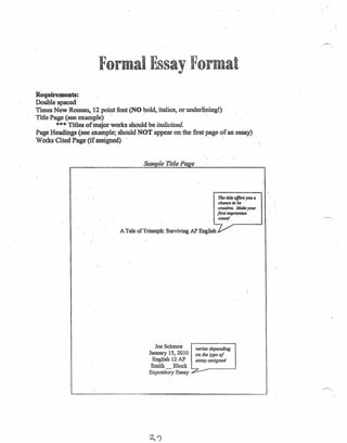 Formal Essay Format
Requii-ements:
Double spaced
Times New Roman, 12 point font (NO bold, italics, or underliningl)
Title Page (see example) . ..
*** Titles of major works should be italicized.
Page Headings (see .~ample;shOtPdNOT appear on the first page of an essay) .
Works Cited Page (if assigned) .
Sample Title Page
The title offen you a
chance to be
creative: Make your
first impression
counsl
A Tale ofTriumpb: Surviving APEnglisb
varies depending
on the type oj .
essay assigned
Joe Schmoe
January 15,2010
English 12 AP
Smith _ Block
Expository Essay
.~.
 