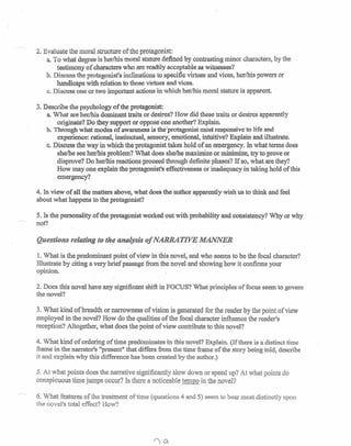 ,~
2. Evaluate the moral structure of the protagonist:
a. To what degree is her/his moral stature defined by contrasting minor characters, by the
testimony of characters who are readily acceptable as witnesses?
h. Discuss the protagonist's inclinations to specific virtues and vices, her/his powers or
handicaps with relation to those virtues and vices.
c. Discuss one or two important actions in which her/his moral stature is apparent.
3. Describe the psychology of the protagonist:
a.What are her/his dominant traits or desires? How did these traits or desires apparently
originate? Do they support or oppose one another? Explain.
b. Through what modes of awareness- is the'protagonist most responsive to life and
experience: rational, instinctual, sensory, emotional, intuitive? Explain and illustrate.
c. Discuss the way in which the protagonist takes hold of an emergency. In what terms does
she/he see her/his problem? What does she/hemaximize or minimize, try to prove or
disprove? Do her/his reactions proceed through definite phases? If so, what are they?
How may one explain.the protagonist's effectiveness or inadequacy in taking hold of this
emergency?
4. In view of all the matters above, what does-the author apparently wish us to think and feel
about what happens to the protagonist?
5. Is the personality of the protagonist worked out with probability and consistency? Why or why
not?
Questions relating to the analysis of NARRATIVE MANNER
1. What is the predominant point of view in this novel, and who seems to be the focal character?
Illustrate by citing a very brief passage from the novel and showing how it confirms your
opinion.
2. Does this novel have any significant shift in FOCUS? What principles of focus seem to govern
the novel?
3. What kind of breadth or narrowness of vision is generated for the reader by the point of view
employed in the novel? How do the qualities of the focal character influence the reader's
reception? Altogether, what does the point of view contribute to this novel?
4. What kind of ordering of time predominates in this novel? Explain. (If there is a distinct time
frame in the narrator's "present" that differs from the time frame of the story being told, describe
it and explain why this difference has been created by the author.)
5. At what points does the narrative significantly slow down or speed up? At what points do
conspicuous time jumps occur? Is there a noticeable tem1!Qin the novel?
6. What features of me treatment of time (questions 4 and 5) seem to bear most distinctly upon
the novel's total effect? How?
 
