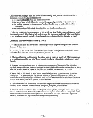 7. Select several passages from this novel, each reasonably briet, and use them to illustrate-a
discussion of such stylistic matters as these: _ -
- a. special qualities of diction and sentence structure _
b. the use of style to Individuate the speech, thought, and personality of given characters
c. the implied presence ofthe narrator or "author"; her/his level of artificiality; her/his
personality
d. the basic vision of life which the style of the novel reflects and extends
- -
8. Take any important character or event of this novel, and describe the kind of distance at which
the reader is placed. What factors help to determine this placement-and how? ·What contribution
to this novel as' a whole. Ismade, by the author's choice of distance for this character or event?
Que~nsrelevant to the analysisof IDEA
1. To what extent does this novel stress idea through the use of generalizing devices. lllustrate
the more obvious uses.
2. According to this novel, what kind of behavior makes. for lasting human worth or for human
waste? If a heroic ideal is implied by this novel, describe it.
3. What specific social problems does the author seem to-regard as unsolved? What causes seem
to be mainly responsible, and why? From. where is one led to believe that a solution may come?
Explain.
4. Evaluate the relative importance in influencing the outcome of the novel of the following:
physical nature, biological make-up, intimate personal relationships, societyGeneralize, to show
what the novelist seems to regard as the chief area in which human destiny is formed.
5. As set forth in this novel, to what extent is any individual able to manage these formative
conditions? (The soundness and the external success of the admirable characters might be _
brought into the discussion here.) Through what mode of awareness do the admirable characters
behave most soundly and with greatest external success?
6. To what extent is the individual's final outcome helped or hindered by forces outside her/his
control? In this nove] are these influences benignant, malignant, or indifferent?
7. To what extent are all these ideas based upon the concept of a guiding tendency, force, spirit,
or God in the universe? If the author of fhis novel has implied such a force or being, what are its
attributes and what is its relationship to man? (If more than. one view seems to be expressed,
describe each view and explain the author's apparent preference.)
AD
 