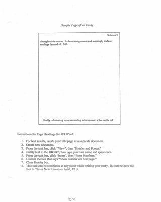 Sample Page of an Essay
Schmoe Z
throughout the course. Arduous assignments and seemingly.endless
readings daunted all. Still. ...
.,.finally culminating in an astounding achievement: a five on the AP
Instructions for Page Headings for MS Word:
1. For best results, create your title page as a separate document.
2. Create new document.
3. From the task bar, click "View", then "Header and Footer."
4. Justify text to the RIGHT, then type your last name and space once.
5. From the task bar, click "Insert", then "Page Numbers."
6. Unclickthe box that says "Show number on first page."
7. Close Header box.
8. This task can be completed at any point while writing your essay. Be sure to have the
font in Times New Roman or Arial, 12 pt.
 