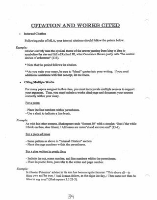 CITATION'AND WORKS CITED
• Internal Citation ",
Following rules ofMLA, your internal citations should follow the pattern below.
Example:
Olivier cleverly uses the cyclical theme of the crown passing from king to king to
symbolize the rise and fall of Richard ill, what Constance Brown justly calls "the central
device of coherence" (133).
*Note that the period follows the citation.
**As you write your essay, be sure to "blend" quotes into your writing. If you need
additional assistance with that concept, let me know.
• Citing Multiple Works
For many papers assigned in this class, you must incorporate multiple sources to support,
your argument. Thus, you must include a works cited page and document your sources
correctly within your essay.
For a poem
- Placethe line numbers within parentheses.
- Use a slash to indicate a line break.
Example:
As with his other sonnets, Shakespeare ends "Sonnet 30" with a couplet: "But if the while
I think on thee, dear friend, I All losses are restor'd and sorrows end" (13-4). '
For a piece of prose
- Same pattern as above in "Internal Citation" section
- Place the page numbers within the parentheses.
For a play written in poetic form
- Include the, act, scene number, and line numbers within the parentheses.
- If not in poetic form, just refer to the writer and page number.
Example:
In Hamlet Polonius' advice to his son has become quite famous: "This above all-to
thine own self be true, / And it must follow, as the night the day, / Thou canst not then be '~
false to any man" (Shakespeare 3.3.21~3).
 