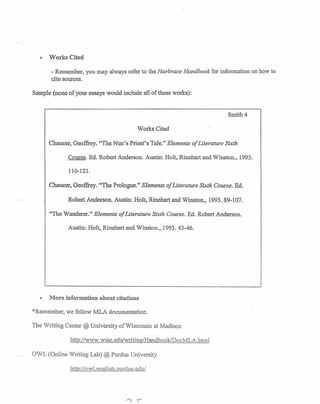 iI Works Cited
- Remember, you may always refer to the Harbrace Handbook for information on how to
cite sources.
Sample (none of your essays would include all of these works):
Smith-s .
Works Cited
Chaucer, Geoffrey. "The Nun's Priest's Tale." Elements of Literature Sixth
, Course. Ed. Robert Anderson. Austin: Holt, Rinehart and Winston., 1993.
110-121.
Chaucer, Geoffrey. "The Prologue." Elements of Literature Sixth Course. Ed.
Robert Anderson. Austin: Holt, Rinehart and Winston., 1993. 89-107.
'Tile Wanderer." Elements of Literature Sixth Course. Ed. Robert Anderson.
Austin: Holt, Rinehart and Vinston~, 1993.43-46 ..
e More information about citations
"Remember, we follow MLA documentation.
The Writing Center @ University of VIisconsin at Madison
http://Ww./ .wisc.edulwritingiHandbook/DocMLA.btml
OWL (Online 'Writing Lab) @ Purdue University
http://ow1.english.1)urdue.edu/
 