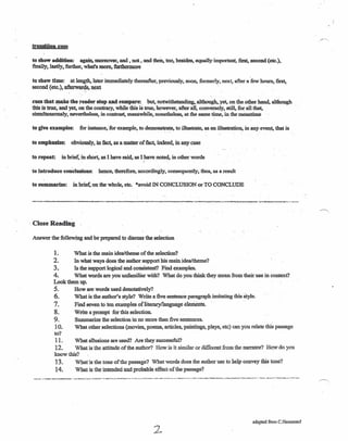 transition cues
to show addition: again; ·moreover, and , not. a:n4thea, too, besides, equally important, first; second (etc.),
finally, lastly, further, what's more, furthermore
to show time: at length, later immediately thereafter, previously, soon, formerly, next, after a 'few hours, first,
second (etc.), afterwar~, next '
cues that make the reader stop and compare: but, notwitbstandlng,altbough,Set. on the, other hand,althQpgh
this is 1rIle~and yet, on the contrary, while this 'istree, however, after aI1, conversely, still. for all that,
simultaneously, nevertheless, in contrast, meanwhile, nonetheless, at the same time, inthemeanthne
to give examples: for instance, for example, to demonstrate, to illustrate, as an illustration, in any event, that is
,- -. .
to emphasize: obviously, in fact, as a matter of fact, indeed, in any case
to repeat in brief, in short, as I have said, as I have noted. in other words
to introduce conclusions: hence, therefore, accordingly. consequently, thus, as a result
to summarize: in brief, on the whole, etc. *avoid IN CONCLUSION or TO CONCWDE
, Close Reading
Answer the following and be prepared to discuss the selection '
1. What is the main idea/theme of the selection?
2. In what ways does the author support his main idea/theme?
3. Is the support logical and consistent/ Find examples,
4. What words are you unfamiliar with? What do you think they mean from their use in context?
Look them up.
S. How are words used denotatively?
6. What is the author's style? Write a five sentence paragraph imitating this'style.
7. Find seven to ten examples of literary !language elements.
8. Write a prompt for this selection.
9. Summarize the selection in no more than five sentences.
10. What other selections (movies, poems, articles, paintings, plays, etc) can you relate this passage
to?
11. What allusions are used? Are they successful?
12. What is the attitude of the author? How is it similar or different from the narrator? Howdo you
know this?
13. Whatis the tone of the passage? What words does the author use to help convey this tone?
14. What is the intended and probable effect of the passage?
adapted from C.Hammand
2.
 