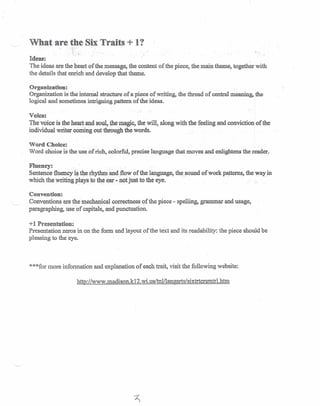 What are the Six Traits + I?
. -~
..Ideas:
The ideas are the heart of the message, the content of the piece, the main theme, together with
the details that enrich and develop that theme.
Organization:
Organization is the internal structure of a piece of writing, the thread of central meaning, the
logical and sometimes intriguing pattern of the ideas.
Voice:
The voice is the heart and soul, the magic, the will, along with the feeling and conviction of the
individual writer coming out through the words.
Word Choice:
Word choice is the use of rich, colorful, precise language that moves and enlightens the reader..
Fluency:
Sentence fluency ·i.~.the rhythm -and.flow of the language, the sound of work patterns, the way. in
which the writing plays to theear - not just to the eye. . ~ .
Convention:
Conventions are the mechanical correctness of the piece - spelling, grammar and usage,
paragraphing, useof capitals, and punctuation.
+1 Presentation:
Presentation zeros in on the form and layout of the text and its readability: the piece should be
pleasing to the eye.
***for more information and explanation of each trait, visit the following website:
http://www.madison.k12.wius/tn1Jlangarts/sixtrtcrsmtrl.htm
 
