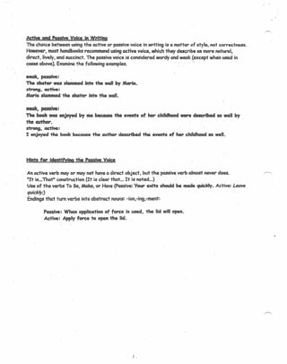 Active and Passive Voice in Writing
Thecheice between using the active or passive voice in writing is a matter of style, not correctness.'
However, most handbooks recommend using active voice, which they describe as morenaturol,
direct, lively, and succinct. The passive voice is considered wordy and weak (except when used in
cases above). Examine the following examples. '
weak, pa$Sive: .
The skater was slammed into the wall by Maria.
strong, cctive:
Maria slammed the skater into the wall.
weak, passive:
The book was enjoy~d by me because the events of her childhood were described so well by
the author.
strong, cctive:
1:enjoyed the beek beeeuse the author described the events of' her childhood so well.
Hints for identifying the Passive Voice
Anactive verb mayor may not have a direct object, but the passive verb almost never does. .r>.
lilt is...That" construction (It is clear that ... It is noted ...)
Use of the verbs To Be, Make, or Have (Passive: Your exits should be made quickly. Active: Leave
quickly.)
Endings that turn verbs into abstract nouns: -ion,-ing,-ment:
Passive: When application of force is used, the lid will open.
Active: Apply force to open the lid.
f _
 