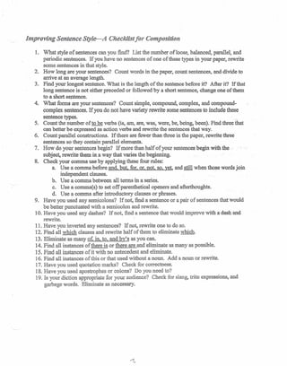 Improving Sentence Style-A Checklist for Composition
1. What style of sentences can you find? List the number of loose, balanced, parallel, and
periodic sentences. If you have no sentences of one of these types in your paper, rewrite
some sentences in that style.
2. How long are your sentences? Count words in the paper, count sentences, and divide to-
arrive at an average length.
3. Find your longest sentence. What is the length of the sentence before it? After it? If that
long sentence is not either preceded or followed by a short sentence, change, one of them
to a short sentence.
4. What forms are your sentences? Count simple, compound, complex, and compound-
complex sentences. If you do not have variety rewrite some sentences to include these
sentence types.,
5. Count the number of to be verbs (is, am, are, was, were, be, being, been). Find three that
can better be expressed as action verbs and rewrite the sentences that way.
6. Count parallel constructions. If there are fewer than three in the paper, rewrite three
sentences so they contain parallel elements.
7. How do your sentences begin? If more than half of your sentences begin with.tae..
subject.rewrite them-in a way that varies the beginning.
8. Check your comma use by applying these four rules:
a. Use a comma before and. but for. or, not. so, yet, and still when those words join
independent clauses.
b. Use a.comma between all tenus in a series.
c. Use a comma(s) to set offparenthetical openers and afterthoughts.
d. Use a comma after introductory clauses or phrases.
9. Have you used any semicolons? If not, :finda sentence or a pair of sentences that would
be better punctuated with a semicolon and rewrite.
10. Have you used any dashes? If not, find a sentence that would improve with a dash and
rewrite.
11. Have you inverted any sentences? If not, rewrite one to do so.
12. Find an which clauses and rewrite half of them to eliminate which.
13. Eliminate as many of, in, to, and by's as you can.
14. Find all instances of there is or there are and eliminate as many as possible.
15. Find all instances of it with no antecedent and eliminate.
16. Find all instances of this or that used 'without a noun. Add a noun or rewrite.
17. Have you 'used quotation marks? Check for correctness:
18. Have you used apostrophes or colons? Do you need to?
19. Is your diction appropriate for your audience? Check for slang, trite expressions, and
garbage words. Eliminate as necessary.
 