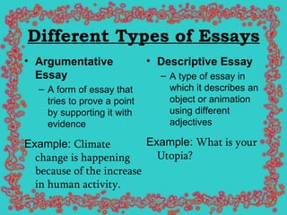 Different Types of Essays Argumentative Essay A form of essay that tries to prove a point by supporting it with evidence Example:  Climate change is happening because of the increase in human activity.   Descriptive Essay   A type of essay in which it describes an object or animation using different adjectives Example:  What is your Utopia?   