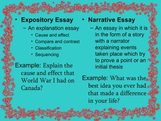 Expository Essay An explanation essay Cause and effect Compare and contrast Classification Sequencing Example:  Explain the cause and effect that World War I had on Canada?   Narrative Essay   An essay in which it is in the form of a story with a narrator explaining events taken place which try to prove a point or an initial thesis Example:  What was the best idea you ever had that made a difference in your life?   
