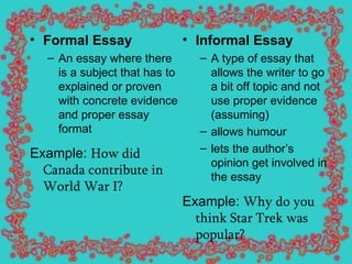 Formal Essay An essay where there is a subject that has to explained or proven with concrete evidence and proper essay format Example:  How did Canada contribute in World War I?   Informal Essay   A type of essay that allows the writer to go a bit off topic and not use proper evidence (assuming) allows humour  lets the author’s opinion get involved in the essay Example:  Why do you think Star Trek was popular?   