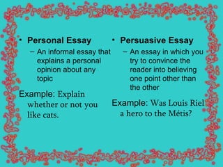 Personal Essay   An informal essay that explains a personal opinion about any topic Example:  Explain whether or not you like cats . Persuasive Essay   An essay in which you try to convince the reader into believing one point other than the other Example:  Was Louis Riel a hero to the Métis?   