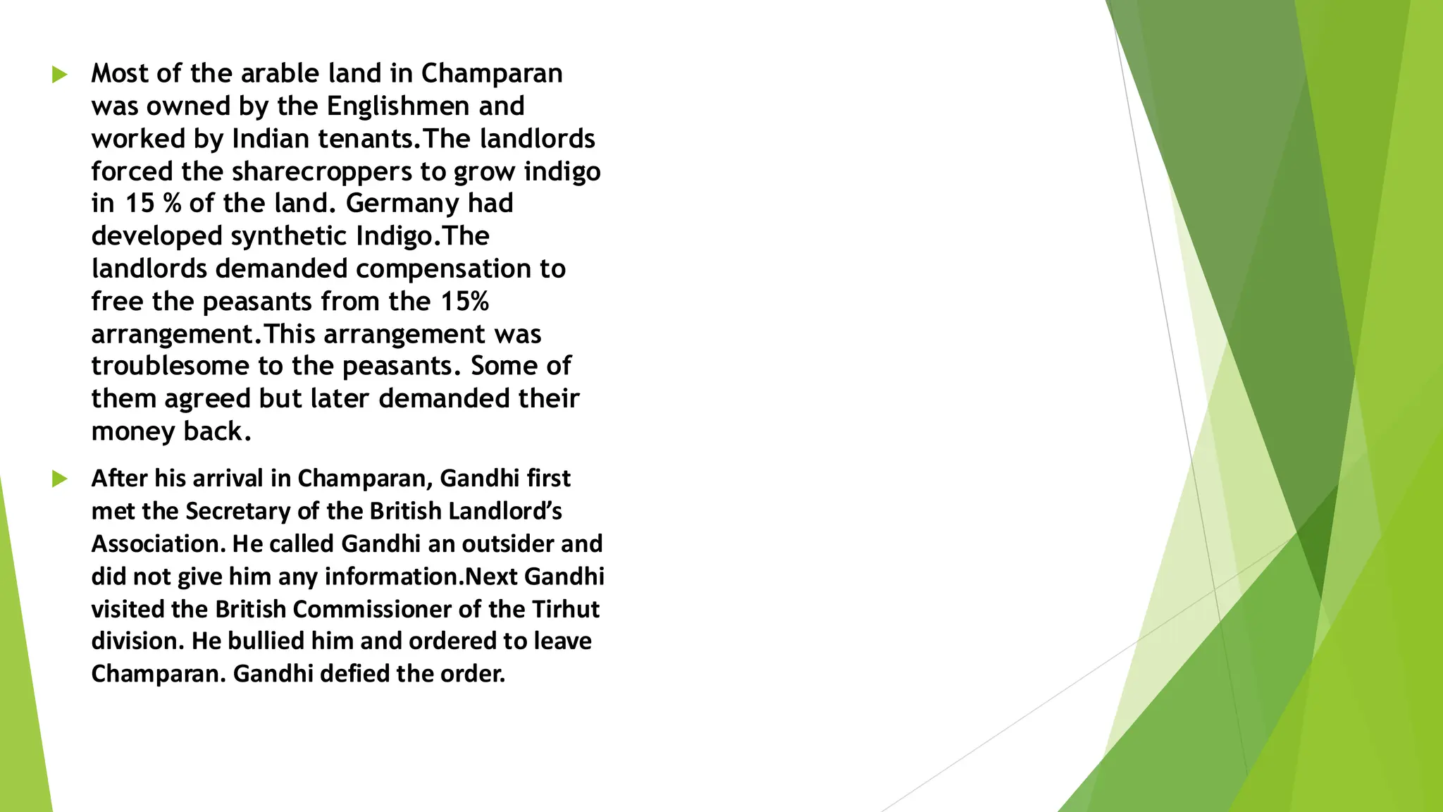  Most of the arable land in Champaran
was owned by the Englishmen and
worked by Indian tenants.The landlords
forced the sharecroppers to grow indigo
in 15 % of the land. Germany had
developed synthetic Indigo.The
landlords demanded compensation to
free the peasants from the 15%
arrangement.This arrangement was
troublesome to the peasants. Some of
them agreed but later demanded their
money back.
 After his arrival in Champaran, Gandhi first
met the Secretary of the British Landlord’s
Association. He called Gandhi an outsider and
did not give him any information.Next Gandhi
visited the British Commissioner of the Tirhut
division. He bullied him and ordered to leave
Champaran. Gandhi defied the order.
 