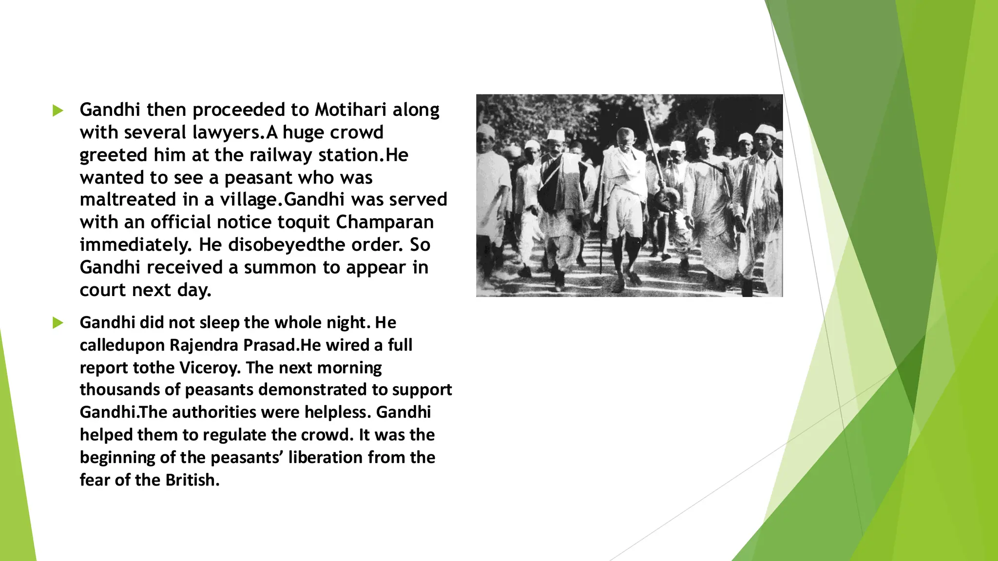  Gandhi then proceeded to Motihari along
with several lawyers.A huge crowd
greeted him at the railway station.He
wanted to see a peasant who was
maltreated in a village.Gandhi was served
with an official notice toquit Champaran
immediately. He disobeyedthe order. So
Gandhi received a summon to appear in
court next day.
 Gandhi did not sleep the whole night. He
calledupon Rajendra Prasad.He wired a full
report tothe Viceroy. The next morning
thousands of peasants demonstrated to support
Gandhi.The authorities were helpless. Gandhi
helped them to regulate the crowd. It was the
beginning of the peasants’ liberation from the
fear of the British.
 