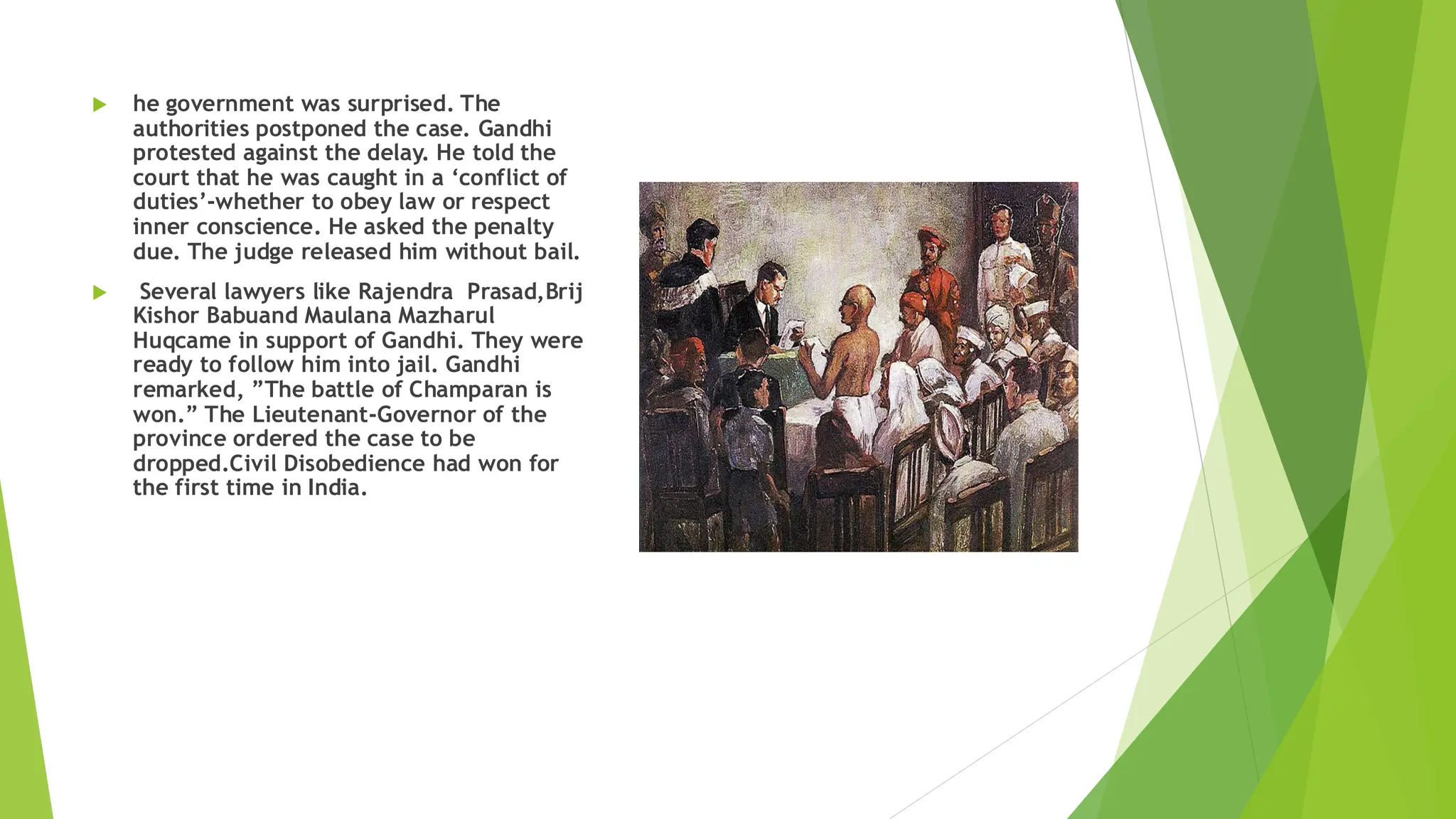  he government was surprised. The
authorities postponed the case. Gandhi
protested against the delay. He told the
court that he was caught in a ‘conflict of
duties’-whether to obey law or respect
inner conscience. He asked the penalty
due. The judge released him without bail.
 Several lawyers like Rajendra Prasad,Brij
Kishor Babuand Maulana Mazharul
Huqcame in support of Gandhi. They were
ready to follow him into jail. Gandhi
remarked, ”The battle of Champaran is
won.” The Lieutenant-Governor of the
province ordered the case to be
dropped.Civil Disobedience had won for
the first time in India.
 