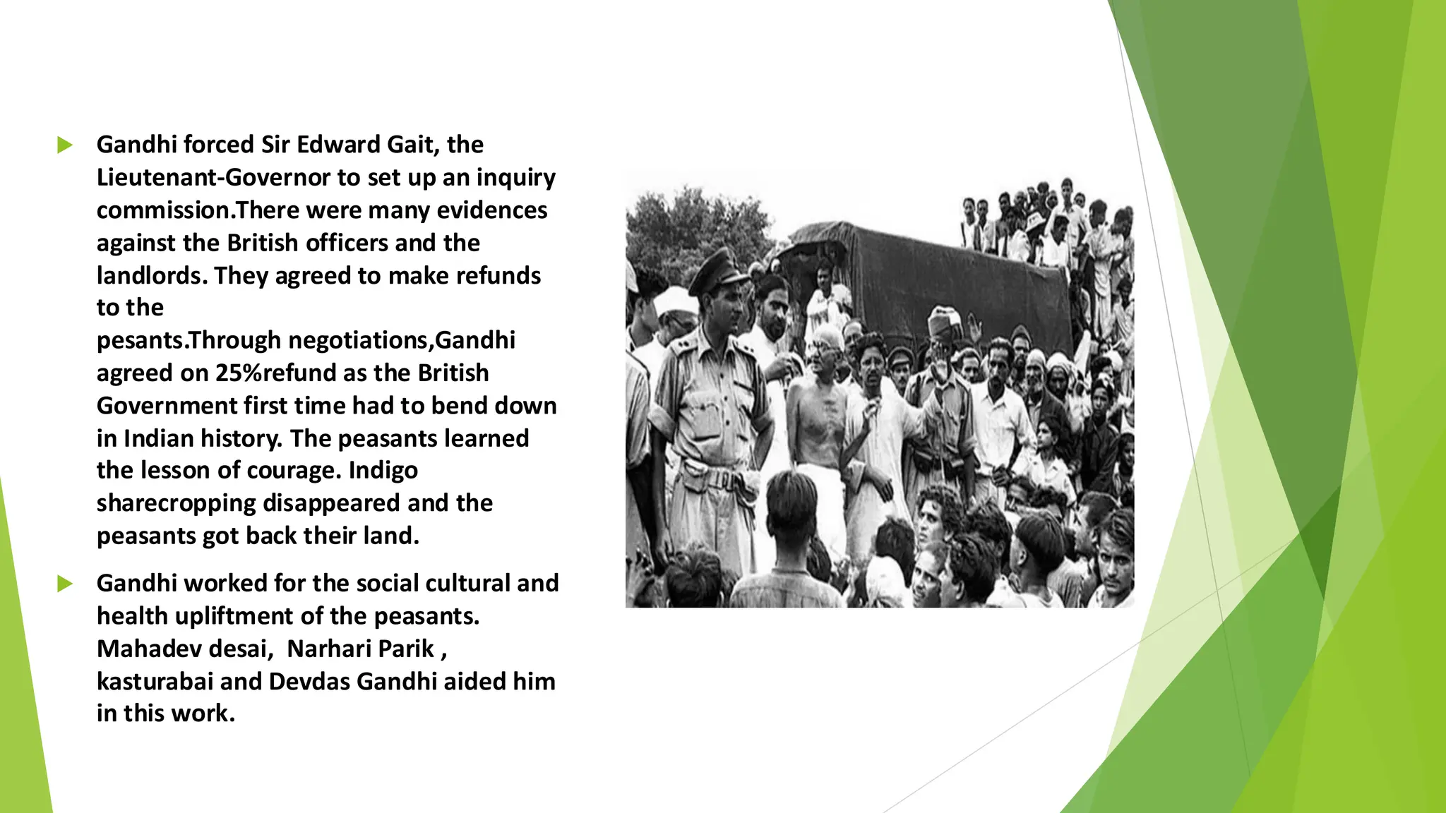  Gandhi forced Sir Edward Gait, the
Lieutenant-Governor to set up an inquiry
commission.There were many evidences
against the British officers and the
landlords. They agreed to make refunds
to the
pesants.Through negotiations,Gandhi
agreed on 25%refund as the British
Government first time had to bend down
in Indian history. The peasants learned
the lesson of courage. Indigo
sharecropping disappeared and the
peasants got back their land.
 Gandhi worked for the social cultural and
health upliftment of the peasants.
Mahadev desai, Narhari Parik ,
kasturabai and Devdas Gandhi aided him
in this work.
 