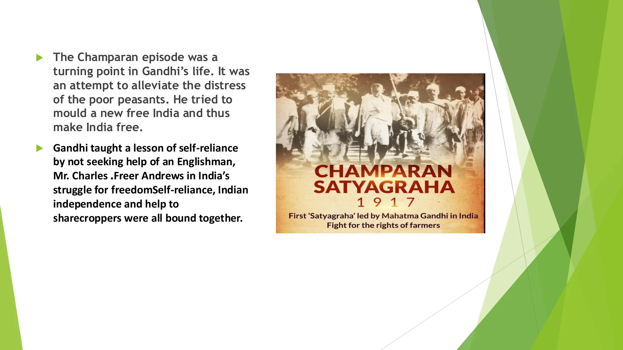  The Champaran episode was a
turning point in Gandhi’s life. It was
an attempt to alleviate the distress
of the poor peasants. He tried to
mould a new free India and thus
make India free.
 Gandhi taught a lesson of self-reliance
by not seeking help of an Englishman,
Mr. Charles .Freer Andrews in India’s
struggle for freedomSelf-reliance, Indian
independence and help to
sharecroppers were all bound together.
 