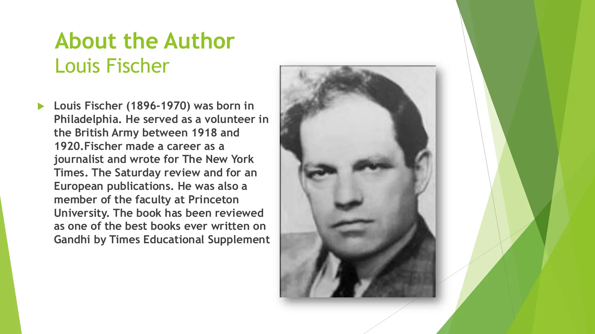About the Author
Louis Fischer
 Louis Fischer (1896-1970) was born in
Philadelphia. He served as a volunteer in
the British Army between 1918 and
1920.Fischer made a career as a
journalist and wrote for The New York
Times. The Saturday review and for an
European publications. He was also a
member of the faculty at Princeton
University. The book has been reviewed
as one of the best books ever written on
Gandhi by Times Educational Supplement
 
