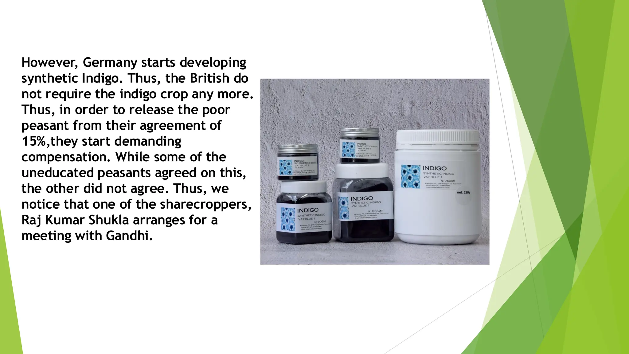 However, Germany starts developing
synthetic Indigo. Thus, the British do
not require the indigo crop any more.
Thus, in order to release the poor
peasant from their agreement of
15%,they start demanding
compensation. While some of the
uneducated peasants agreed on this,
the other did not agree. Thus, we
notice that one of the sharecroppers,
Raj Kumar Shukla arranges for a
meeting with Gandhi.
 