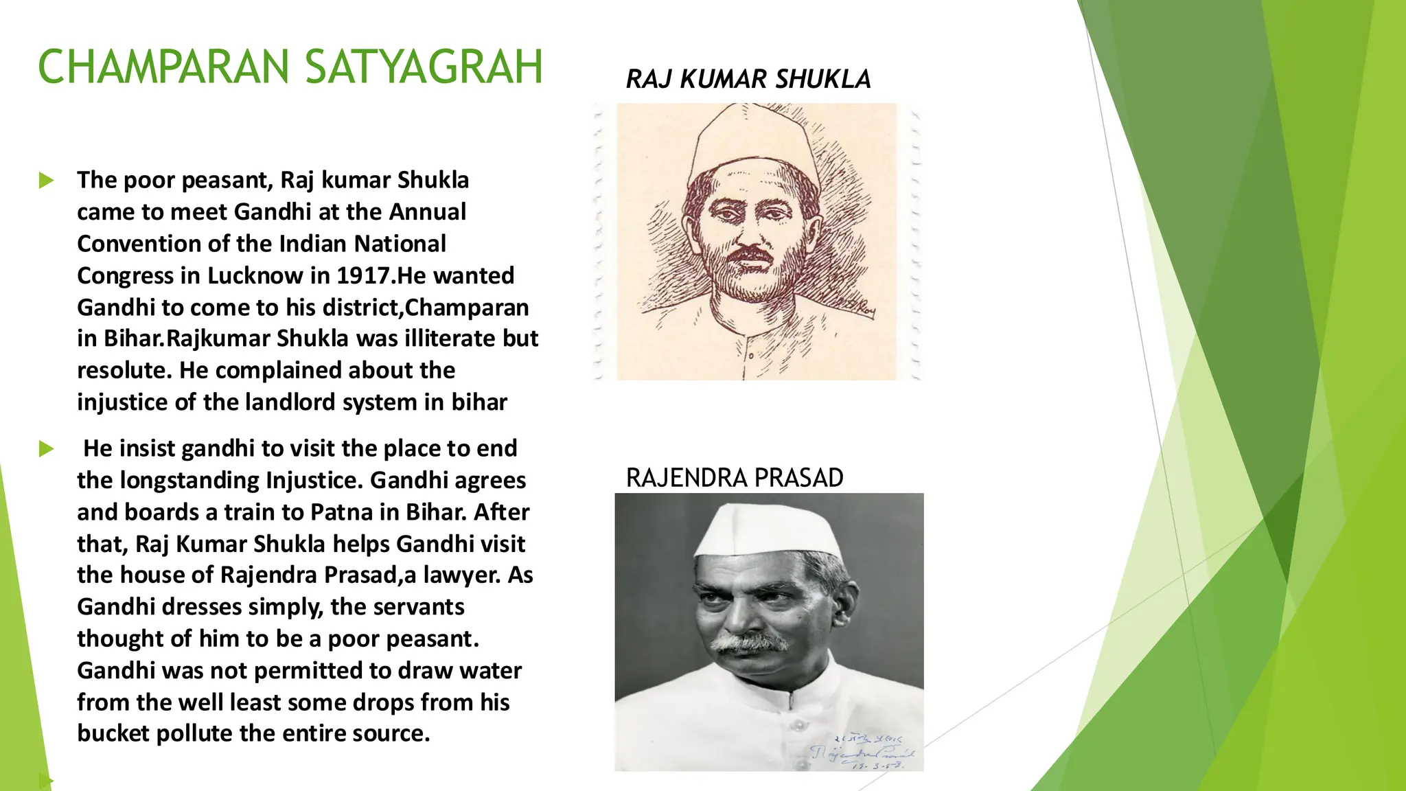 The poor peasant, Raj kumar Shukla
came to meet Gandhi at the Annual
Convention of the Indian National
Congress in Lucknow in 1917.He wanted
Gandhi to come to his district,Champaran
in Bihar.Rajkumar Shukla was illiterate but
resolute. He complained about the
injustice of the landlord system in bihar
 He insist gandhi to visit the place to end
the longstanding Injustice. Gandhi agrees
and boards a train to Patna in Bihar. After
that, Raj Kumar Shukla helps Gandhi visit
the house of Rajendra Prasad,a lawyer. As
Gandhi dresses simply, the servants
thought of him to be a poor peasant.
Gandhi was not permitted to draw water
from the well least some drops from his
bucket pollute the entire source.

CHAMPARAN SATYAGRAH RAJ KUMAR SHUKLA
RAJENDRA PRASAD
 