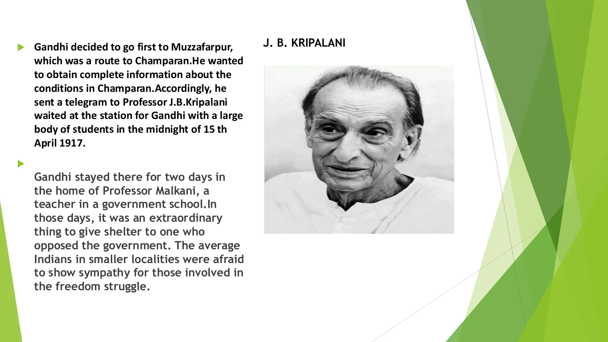  Gandhi decided to go first to Muzzafarpur,
which was a route to Champaran.He wanted
to obtain complete information about the
conditions in Champaran.Accordingly, he
sent a telegram to Professor J.B.Kripalani
waited at the station for Gandhi with a large
body of students in the midnight of 15 th
April 1917.

Gandhi stayed there for two days in
the home of Professor Malkani, a
teacher in a government school.In
those days, it was an extraordinary
thing to give shelter to one who
opposed the government. The average
Indians in smaller localities were afraid
to show sympathy for those involved in
the freedom struggle.
J. B. KRIPALANI
 