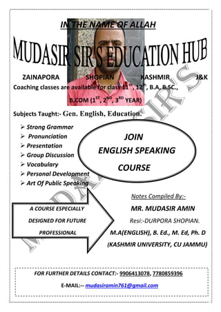 IN THE NAME OF ALLAH
ZAINAPORA SHOPIAN KASHMIR J&K
Coaching classes are available for class 11th
, 12th
, B.A, B.SC.,
B.COM (1ST
, 2ND
, 3RD
YEAR)
Subjects Taught:- Gen. English, Education.
 Strong Grammar
 Pronunciation
 Presentation
 Group Discussion
 Vocabulary
 Personal Development
 Art Of Public Speaking
Notes Compiled By:-
MR. MUDASIR AMIN
Resi:-DURPORA SHOPIAN.
M.A(ENGLISH), B. Ed., M. Ed, Ph. D
(KASHMIR UNIVERSITY, CU JAMMU)
JOIN
ENGLISH SPEAKING
COURSE
A COURSE ESPECIALLY
DESIGNED FOR FUTURE
PROFESSIONAL
FOR FURTHER DETAILS CONTACT:- 9906413078, 7780859396
E-MAIL:-- mudasiramin761@gmail.com
 