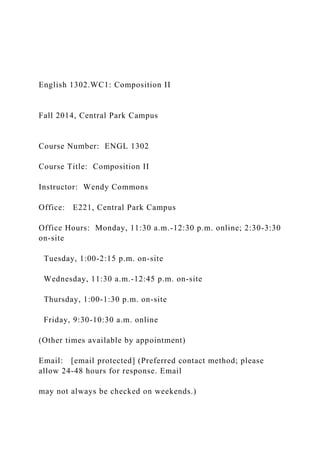 English 1302.WC1: Composition II
Fall 2014, Central Park Campus
Course Number: ENGL 1302
Course Title: Composition II
Instructor: Wendy Commons
Office: E221, Central Park Campus
Office Hours: Monday, 11:30 a.m.-12:30 p.m. online; 2:30-3:30
on-site
Tuesday, 1:00-2:15 p.m. on-site
Wednesday, 11:30 a.m.-12:45 p.m. on-site
Thursday, 1:00-1:30 p.m. on-site
Friday, 9:30-10:30 a.m. online
(Other times available by appointment)
Email: [email protected] (Preferred contact method; please
allow 24-48 hours for response. Email
may not always be checked on weekends.)
 