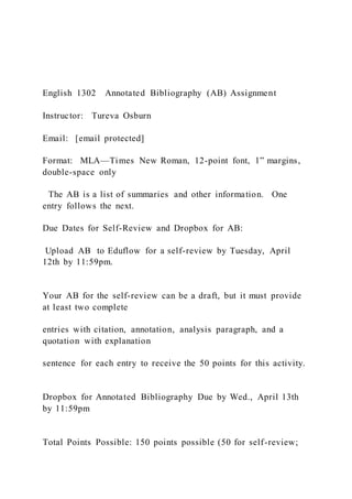 English 1302 Annotated Bibliography (AB) Assignment
Instructor: Tureva Osburn
Email: [email protected]
Format: MLA—Times New Roman, 12-point font, 1” margins,
double-space only
The AB is a list of summaries and other information. One
entry follows the next.
Due Dates for Self-Review and Dropbox for AB:
Upload AB to Eduflow for a self-review by Tuesday, April
12th by 11:59pm.
Your AB for the self-review can be a draft, but it must provide
at least two complete
entries with citation, annotation, analysis paragraph, and a
quotation with explanation
sentence for each entry to receive the 50 points for this activity.
Dropbox for Annotated Bibliography Due by Wed., April 13th
by 11:59pm
Total Points Possible: 150 points possible (50 for self-review;
 