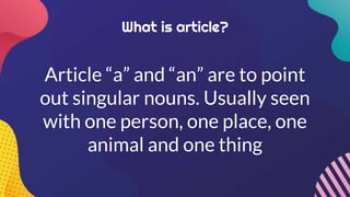 What is article?
Article “a” and “an” are to point
out singular nouns. Usually seen
with one person, one place, one
animal and one thing