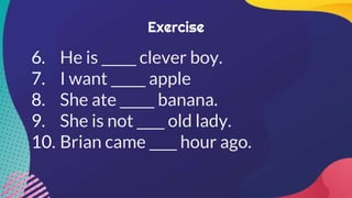 Exercise
6. He is _____ clever boy.
7. I want _____ apple
8. She ate _____ banana.
9. She is not ____ old lady.
10. Brian came ____ hour ago.
