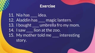 11. Nia has ____ idea.
12. Aladdin has ____ magic lantern.
13. I bought ____ umbrella fro my mom.
14. I saw ____ lion at the zoo.
15. My mother told me ____ interesting
story.
 