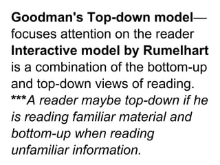 Goodman's Top-down model—
focuses attention on the reader
Interactive model by Rumelhart
is a combination of the bottom-up
and top-down views of reading.
***A reader maybe top-down if he
is reading familiar material and
bottom-up when reading
unfamiliar information.
 